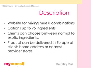 FH Joanneum – University of Applied Sciences



                                               Description
  • Website for mixing muesli combinations
  • Options up to 75 ingredients.
  • Clients can choose between normal to
    exotic ingredients.
  • Product can be delivered in Europe at
    clients home address or nearest
    provider stores.


                                                     Usability Test
 