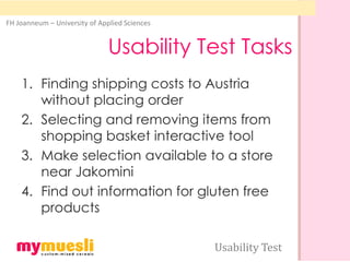 FH Joanneum – University of Applied Sciences


                               Usability Test Tasks
    1. Finding shipping costs to Austria
       without placing order
    2. Selecting and removing items from
       shopping basket interactive tool
    3. Make selection available to a store
       near Jakomini
    4. Find out information for gluten free
       products

                                               Usability Test
 