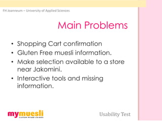 FH Joanneum – University of Applied Sciences



                                    Main Problems
     • Shopping Cart confirmation
     • Gluten Free muesli information.
     • Make selection available to a store
       near Jakomini.
     • Interactive tools and missing
       information.



                                               Usability Test
 