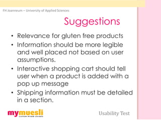 FH Joanneum – University of Applied Sciences


                                        Suggestions
     • Relevance for gluten free products
     • Information should be more legible
       and well placed not based on user
       assumptions.
     • Interactive shopping cart should tell
       user when a product is added with a
       pop up message
     • Shipping information must be detailed
       in a section.

                                               Usability Test
 