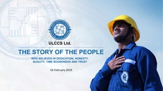 16 February 2019
THE STORY OF THE PEOPLE
WHO BELIEVED IN DEDICATION, HONESTY,
QUALITY, TIME BOUNDNESS AND TRUST
ULCCS Ltd.
 