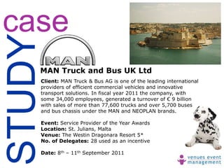 case
STUDY
    MAN Truck and Bus UK Ltd
    Client: MAN Truck & Bus AG is one of the leading international
    providers of efficient commercial vehicles and innovative
    transport solutions. In fiscal year 2011 the company, with
    some 34,000 employees, generated a turnover of € 9 billion
    with sales of more than 77,600 trucks and over 5,700 buses
    and bus chassis under the MAN and NEOPLAN brands.

    Event: Service Provider of the Year Awards
    Location: St. Julians, Malta
    Venue: The Westin Dragonara Resort 5*
    No. of Delegates: 28 used as an incentive

    Date: 8th – 11th September 2011
 