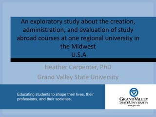 CLICK TO ADD TITLE
Educating students to shape their lives, their
professions, and their societies.
An exploratory study about the creation,
administration, and evaluation of study
abroad courses at one regional university in
the Midwest
U.S.A
Heather Carpenter, PhD
Grand Valley State University
 