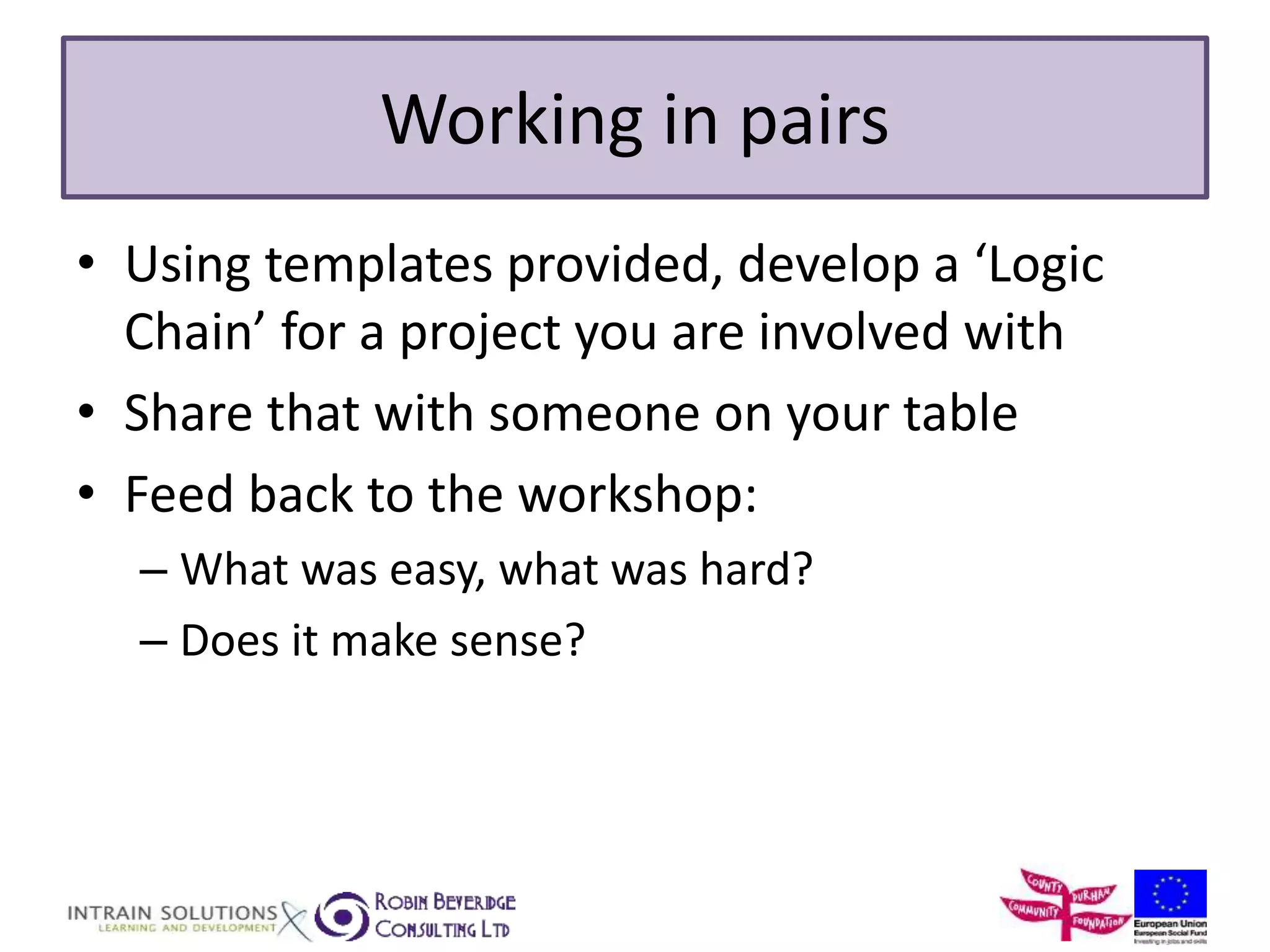 Working in pairs 
• Using templates provided, develop a ‘Logic 
Chain’ for a project you are involved with 
• Share that with someone on your table 
• Feed back to the workshop: 
– What was easy, what was hard? 
– Does it make sense? 
 