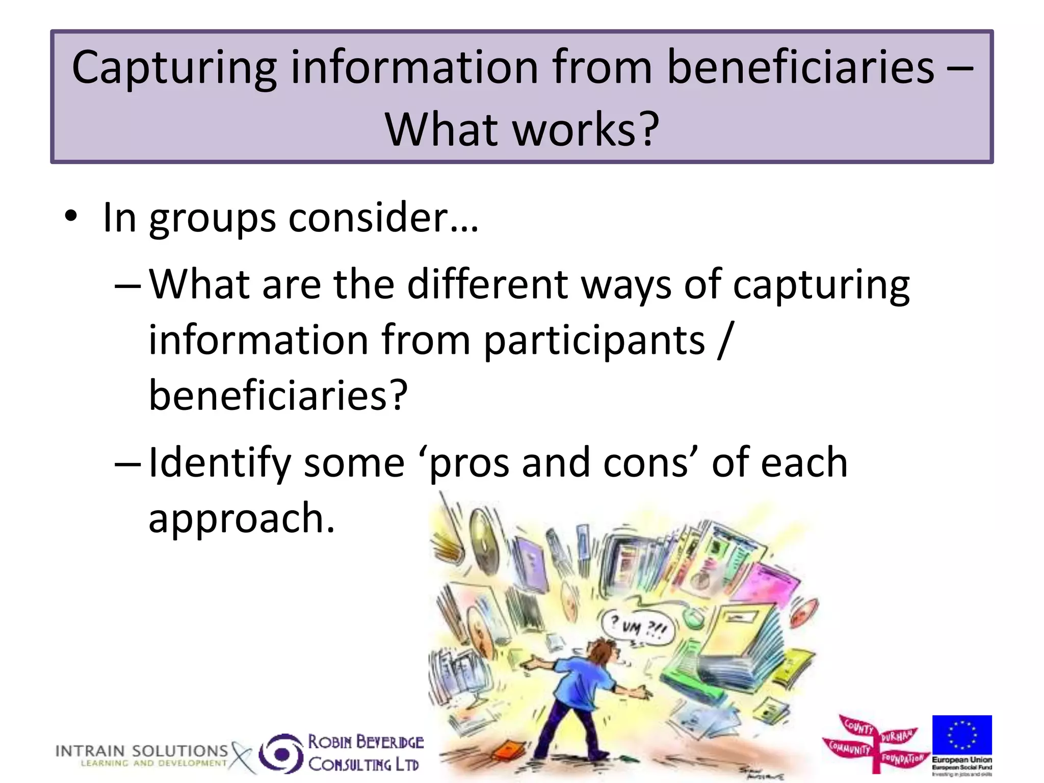 Capturing information from beneficiaries – 
What works? 
• In groups consider… 
–What are the different ways of capturing 
information from participants / 
beneficiaries? 
– Identify some ‘pros and cons’ of each 
approach. 
 