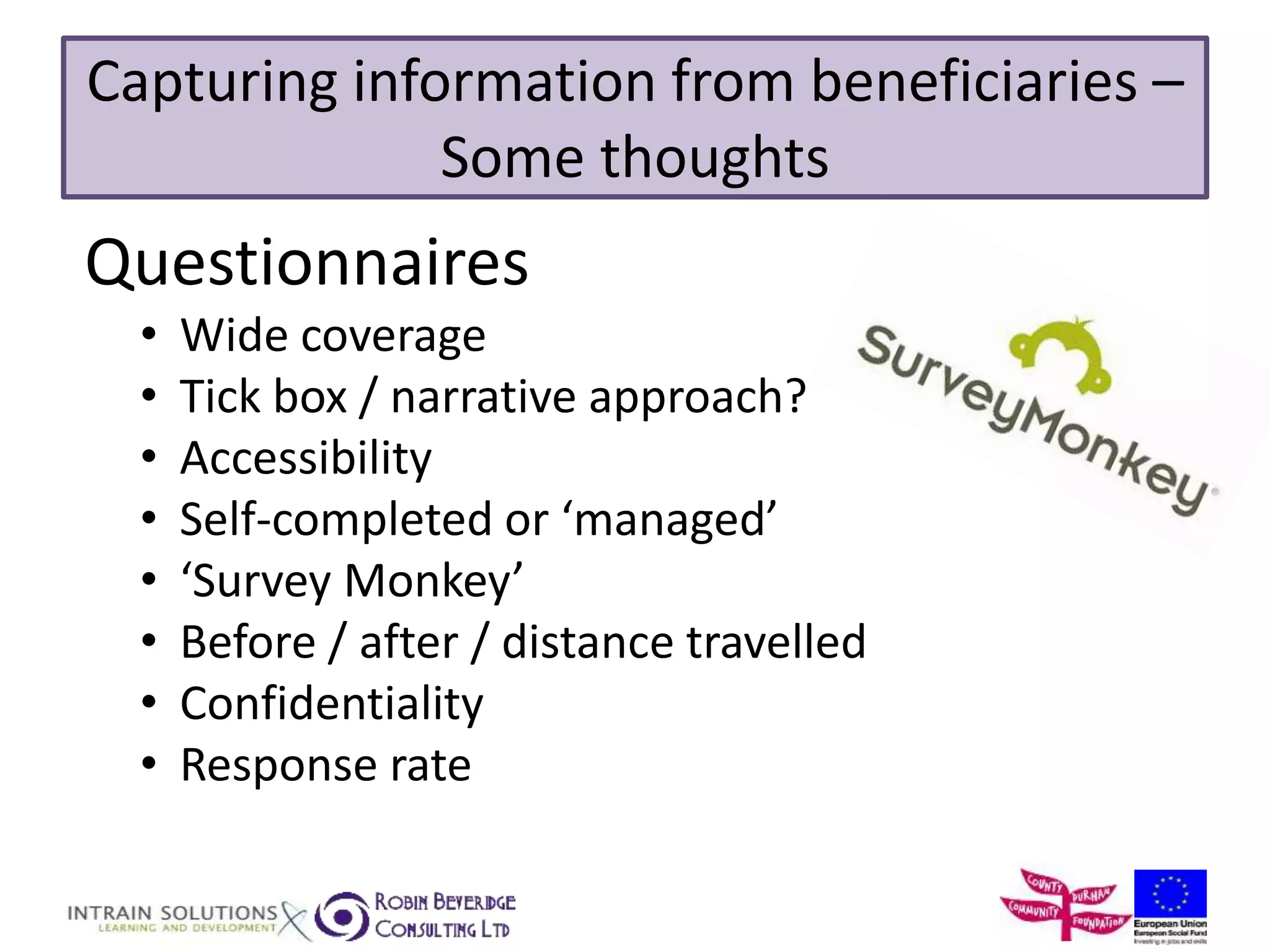 Capturing information from beneficiaries – 
Some thoughts 
Questionnaires 
• Wide coverage 
• Tick box / narrative approach? 
• Accessibility 
• Self-completed or ‘managed’ 
• ‘Survey Monkey’ 
• Before / after / distance travelled 
• Confidentiality 
• Response rate 
 