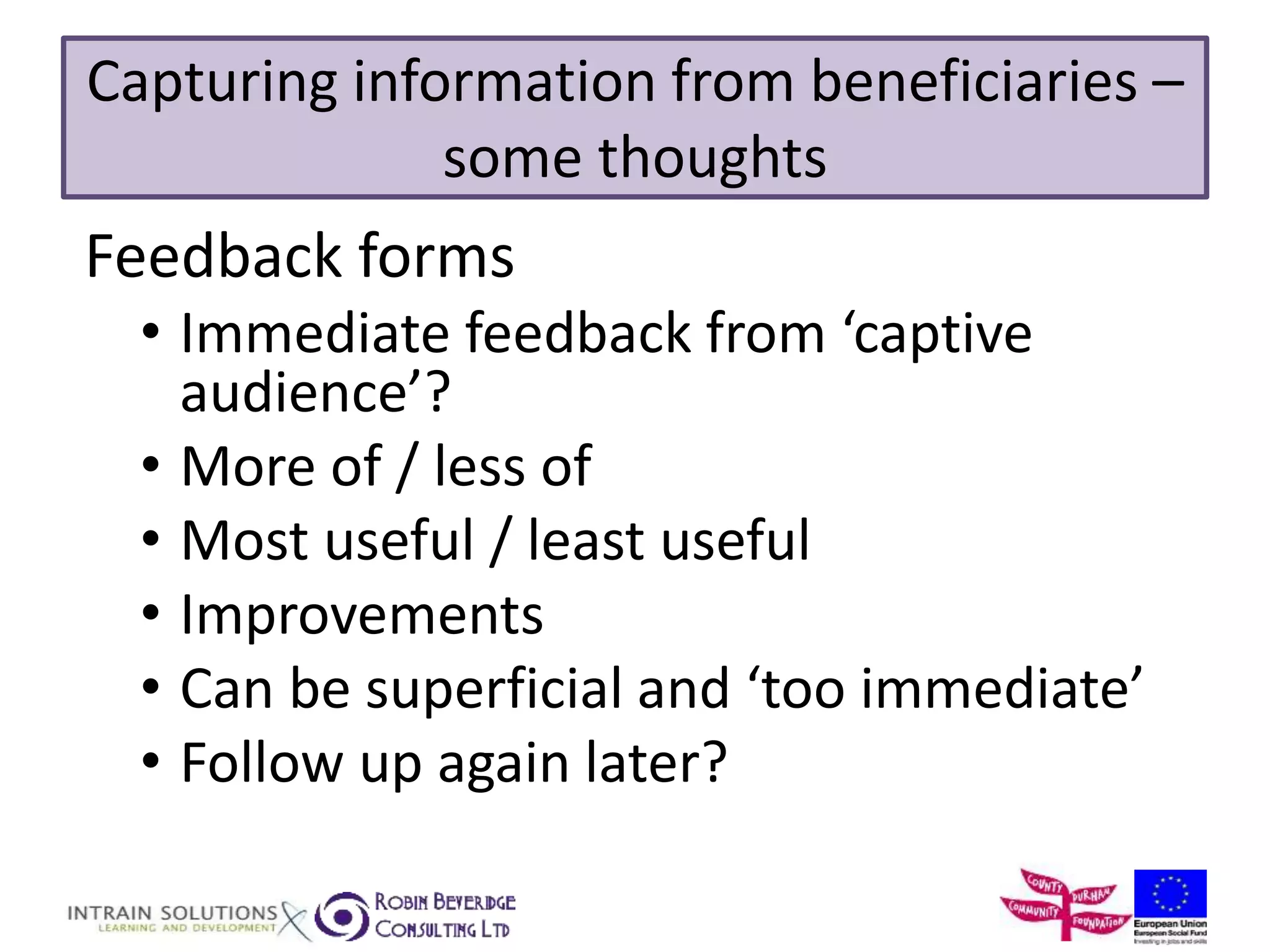 Capturing information from beneficiaries – 
some thoughts 
Feedback forms 
• Immediate feedback from ‘captive 
audience’? 
• More of / less of 
• Most useful / least useful 
• Improvements 
• Can be superficial and ‘too immediate’ 
• Follow up again later? 
 