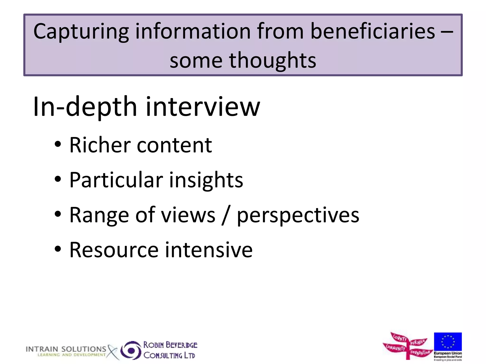 Capturing information from beneficiaries – 
some thoughts 
In-depth interview 
• Richer content 
• Particular insights 
• Range of views / perspectives 
• Resource intensive 
 