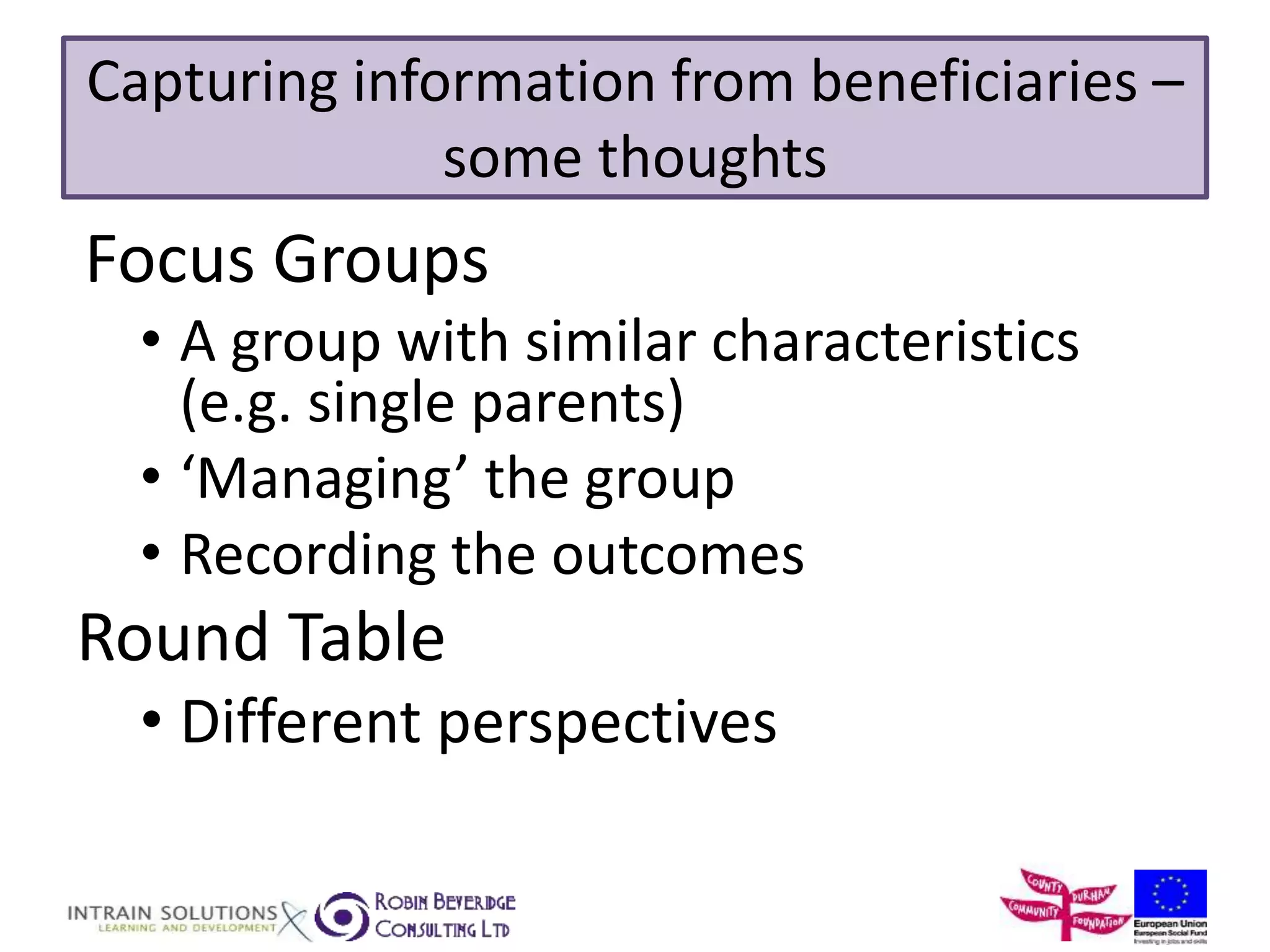 Capturing information from beneficiaries – 
some thoughts 
Focus Groups 
• A group with similar characteristics 
(e.g. single parents) 
• ‘Managing’ the group 
• Recording the outcomes 
Round Table 
• Different perspectives 
 
