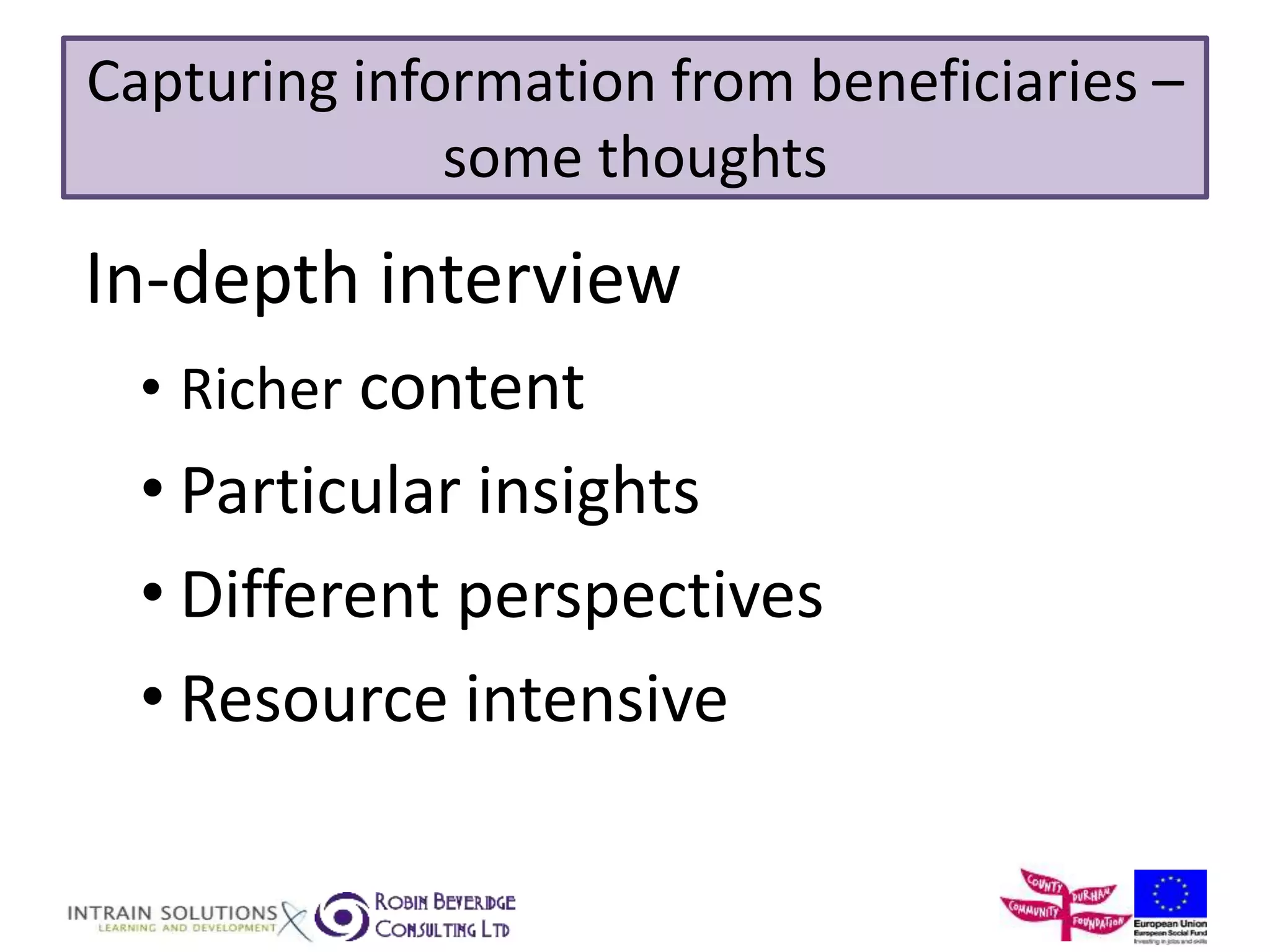 Capturing information from beneficiaries – 
some thoughts 
In-depth interview 
• Richer content 
• Particular insights 
• Different perspectives 
• Resource intensive 
 