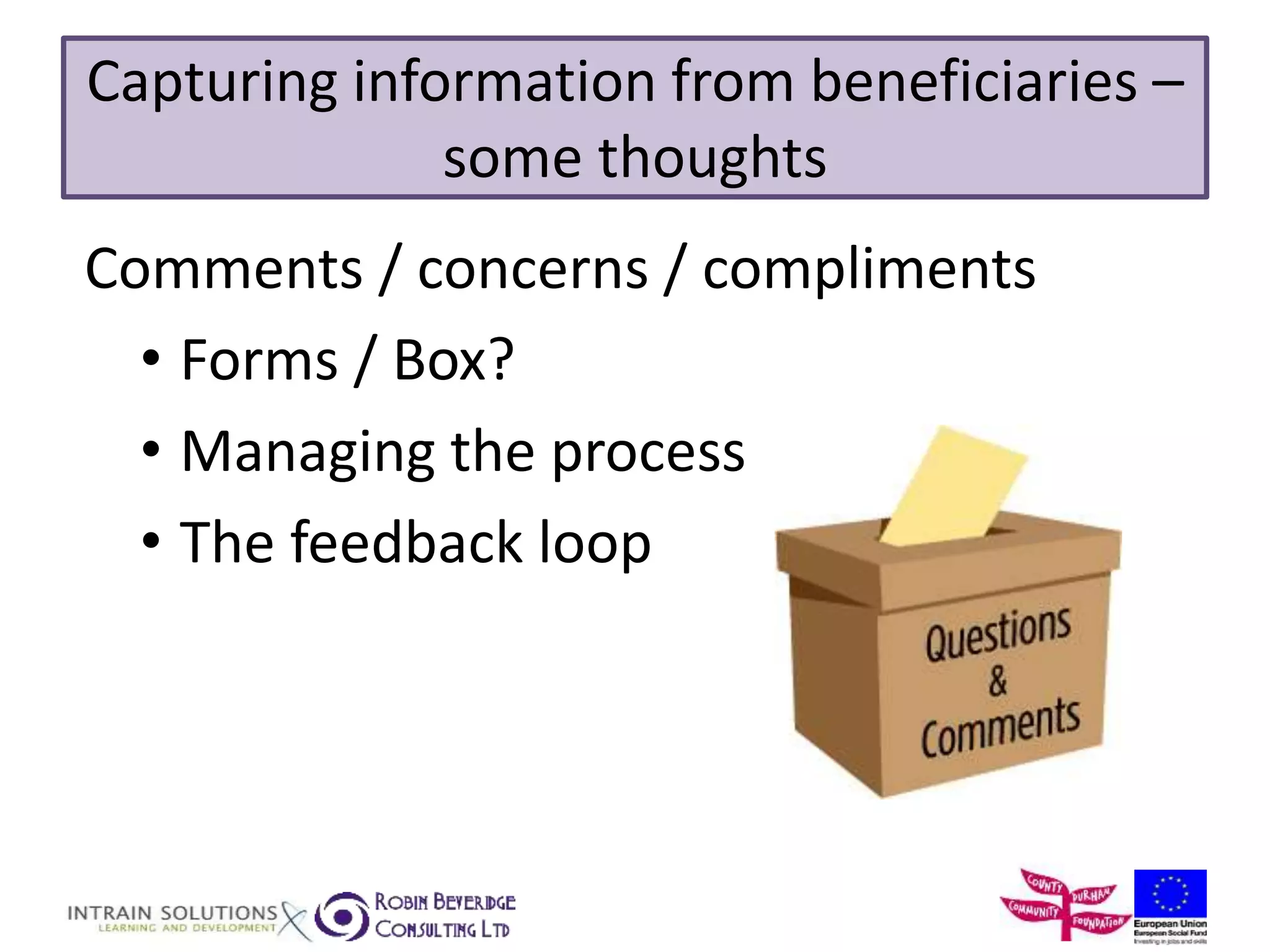 Capturing information from beneficiaries – 
some thoughts 
Comments / concerns / compliments 
• Forms / Box? 
• Managing the process 
• The feedback loop 
 