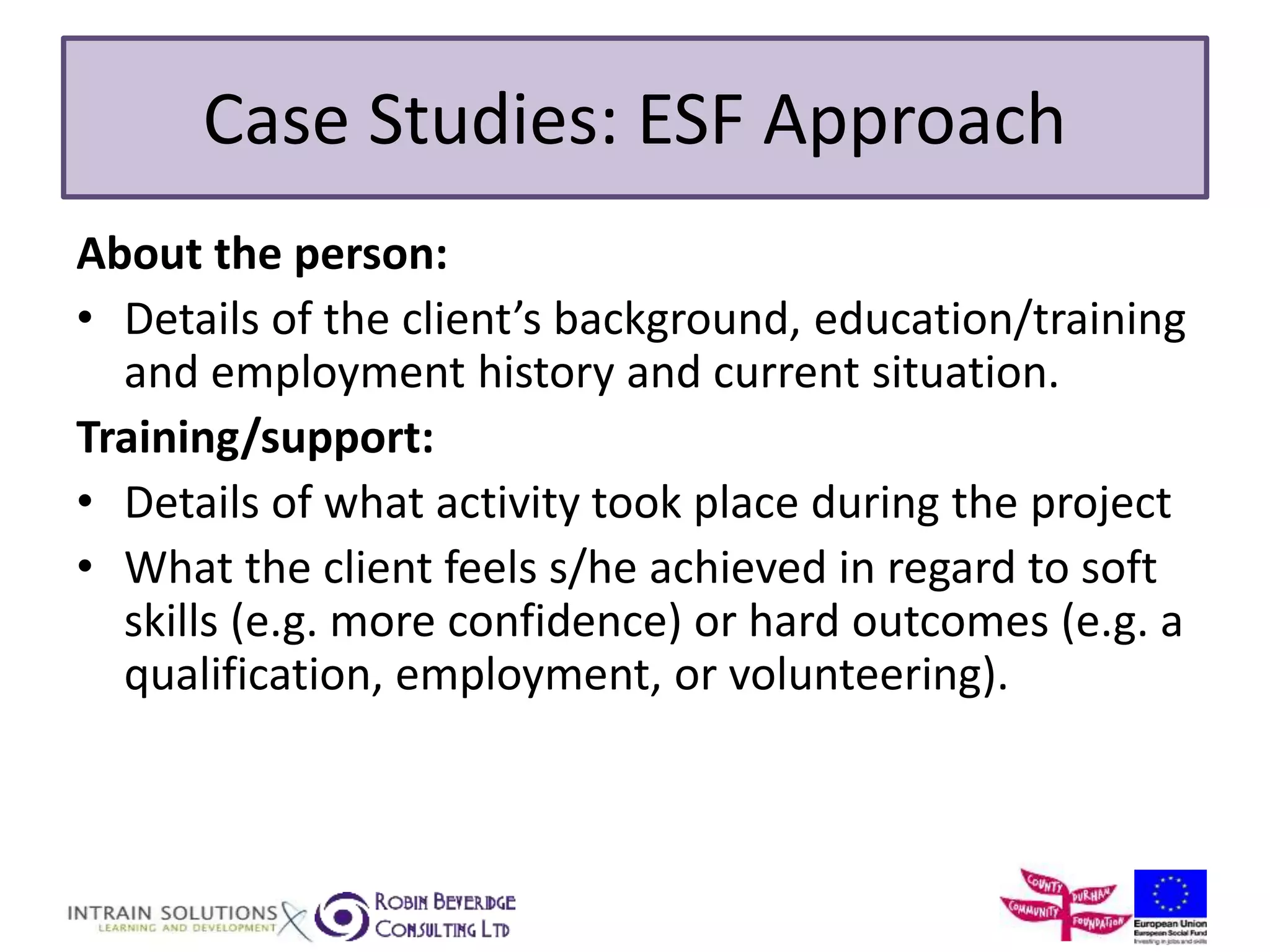 Case Studies: ESF Approach 
About the person: 
• Details of the client’s background, education/training 
and employment history and current situation. 
Training/support: 
• Details of what activity took place during the project 
• What the client feels s/he achieved in regard to soft 
skills (e.g. more confidence) or hard outcomes (e.g. a 
qualification, employment, or volunteering). 
 