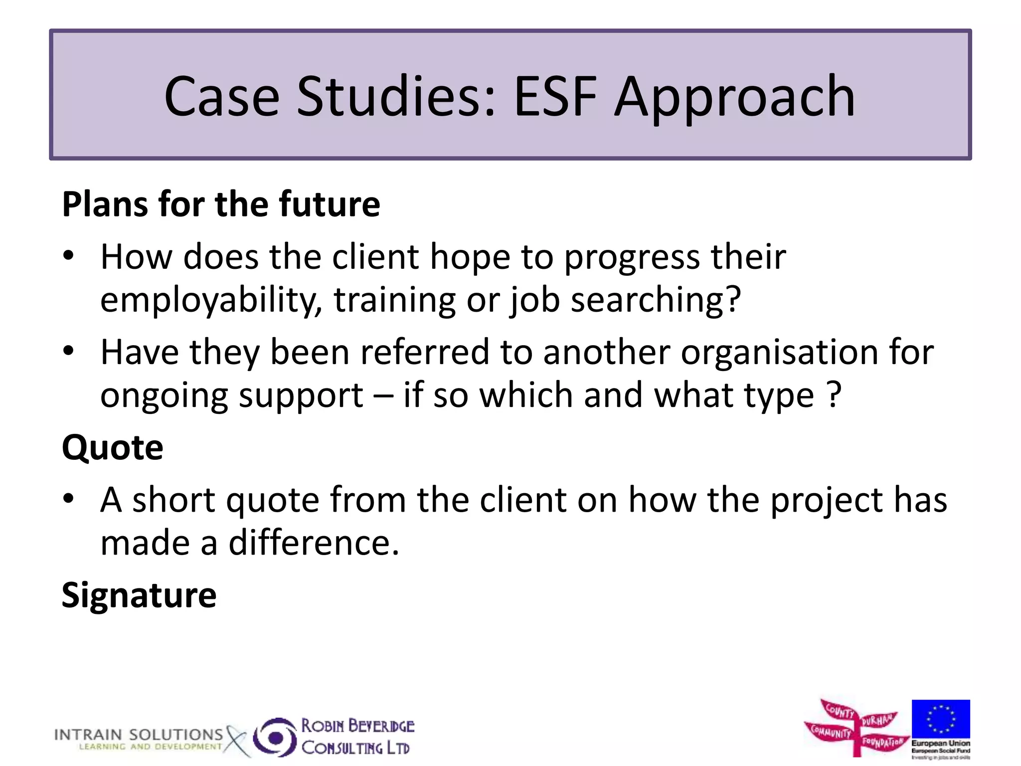 Case Studies: ESF Approach 
Plans for the future 
• How does the client hope to progress their 
employability, training or job searching? 
• Have they been referred to another organisation for 
ongoing support – if so which and what type ? 
Quote 
• A short quote from the client on how the project has 
made a difference. 
Signature 
 