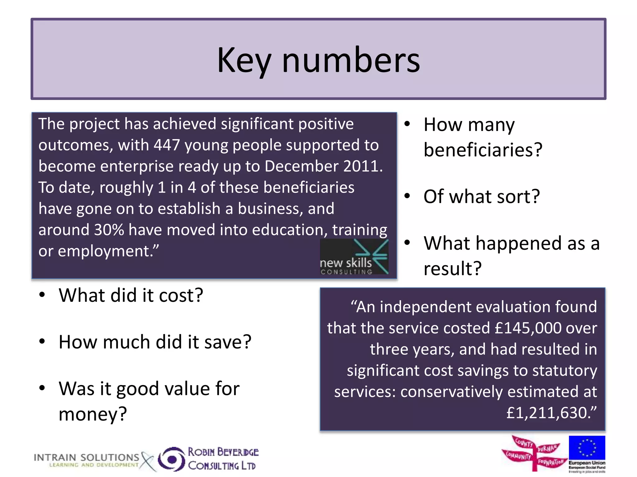 Key numbers 
The project has achieved significant positive 
outcomes, with 447 young people supported to 
become enterprise ready up to December 2011. 
To date, roughly 1 in 4 of these beneficiaries 
have gone on to establish a business, and 
around 30% have moved into education, training 
or employment.” 
• How many 
beneficiaries? 
• Of what sort? 
• What happened as a 
result? 
“An independent evaluation found 
that the service costed £145,000 over 
three years, and had resulted in 
significant cost savings to statutory 
services: conservatively estimated at 
£1,211,630.” 
• What did it cost? 
• How much did it save? 
• Was it good value for 
money? 
 