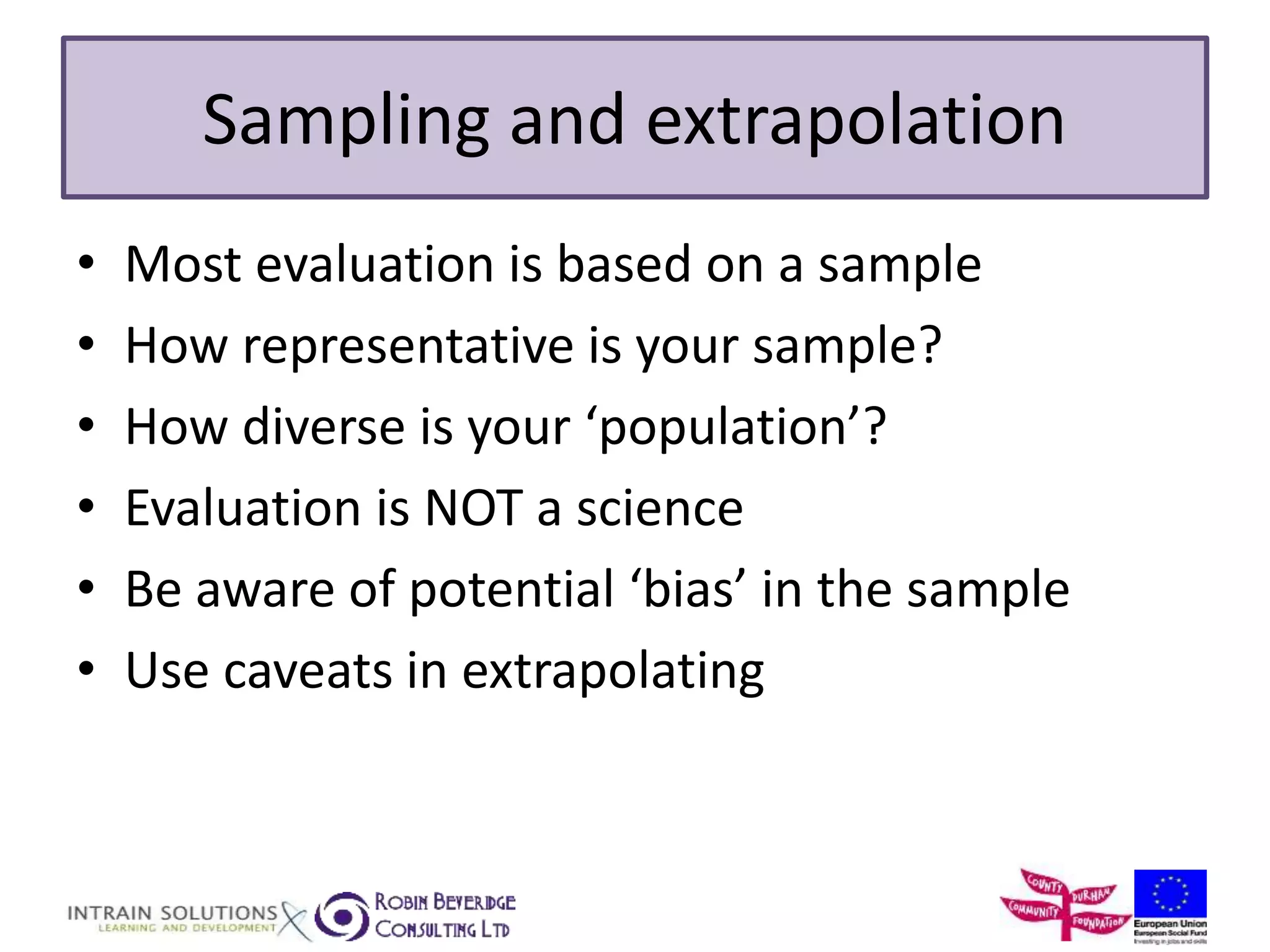 Sampling and extrapolation 
• Most evaluation is based on a sample 
• How representative is your sample? 
• How diverse is your ‘population’? 
• Evaluation is NOT a science 
• Be aware of potential ‘bias’ in the sample 
• Use caveats in extrapolating 
 