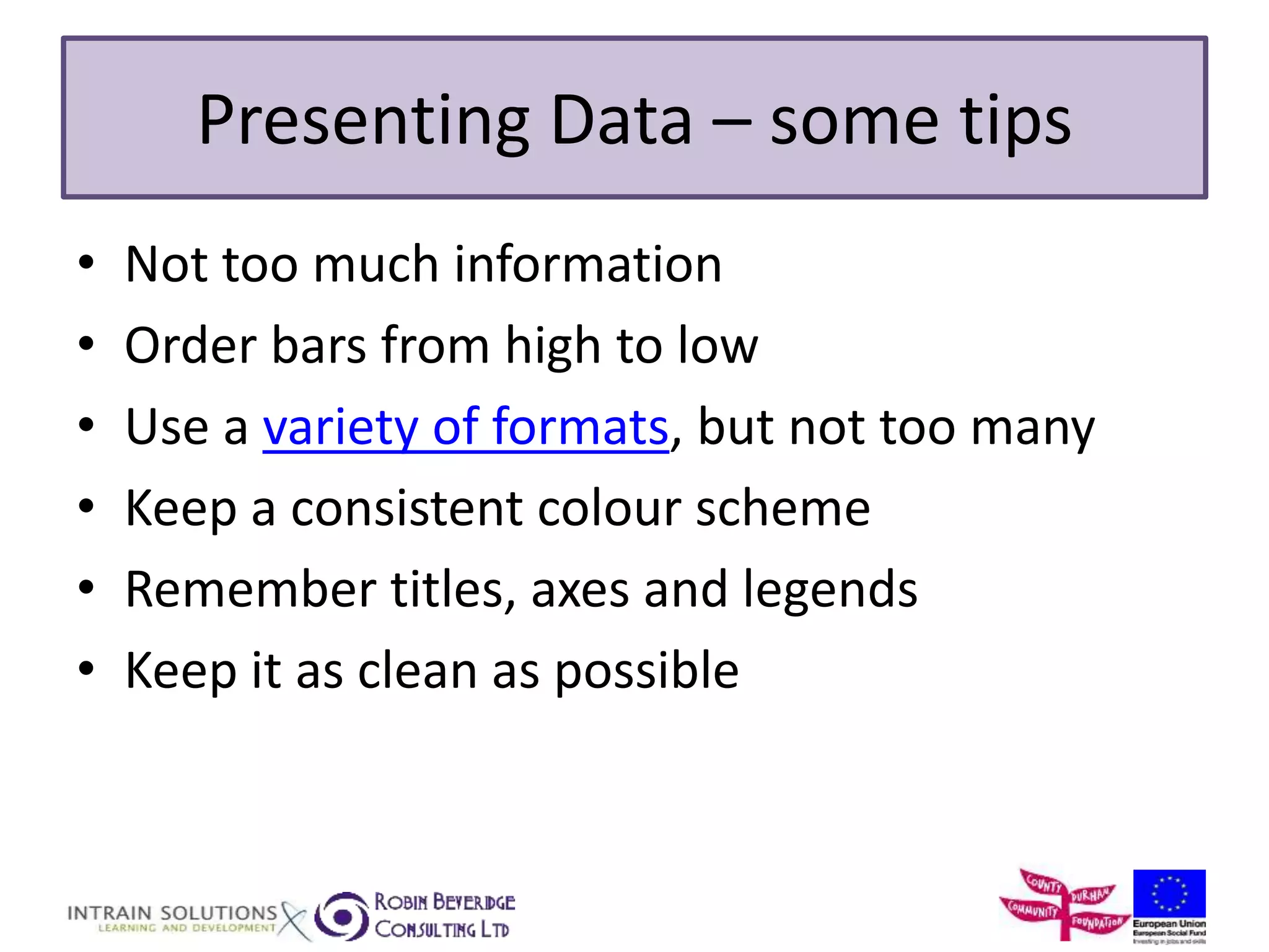 Presenting Data – some tips 
• Not too much information 
• Order bars from high to low 
• Use a variety of formats, but not too many 
• Keep a consistent colour scheme 
• Remember titles, axes and legends 
• Keep it as clean as possible 
 