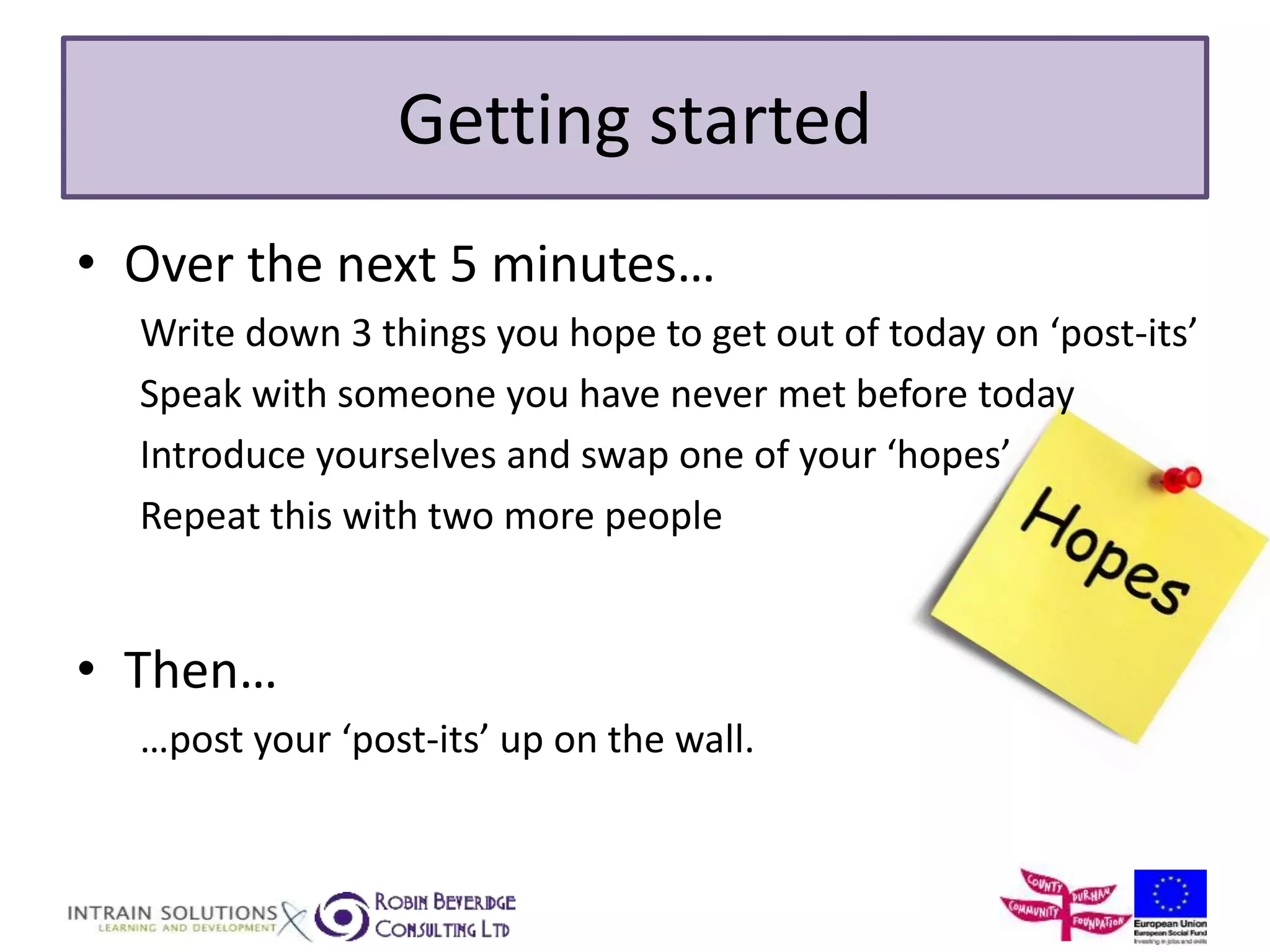 Getting started 
• Over the next 5 minutes… 
Write down 3 things you hope to get out of today on ‘post-its’ 
Speak with someone you have never met before today 
Introduce yourselves and swap one of your ‘hopes’ 
Repeat this with two more people 
• Then… 
…post your ‘post-its’ up on the wall. 
 