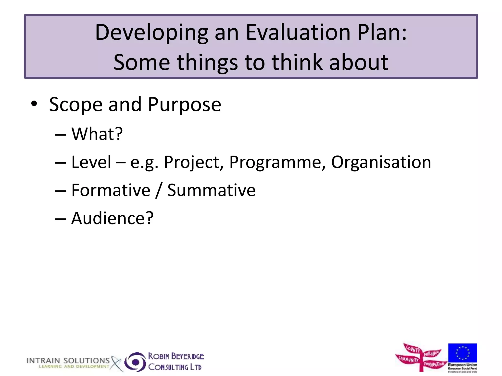 Developing an Evaluation Plan: 
Some things to think about 
• Scope and Purpose 
– What? 
– Level – e.g. Project, Programme, Organisation 
– Formative / Summative 
– Audience? 
 