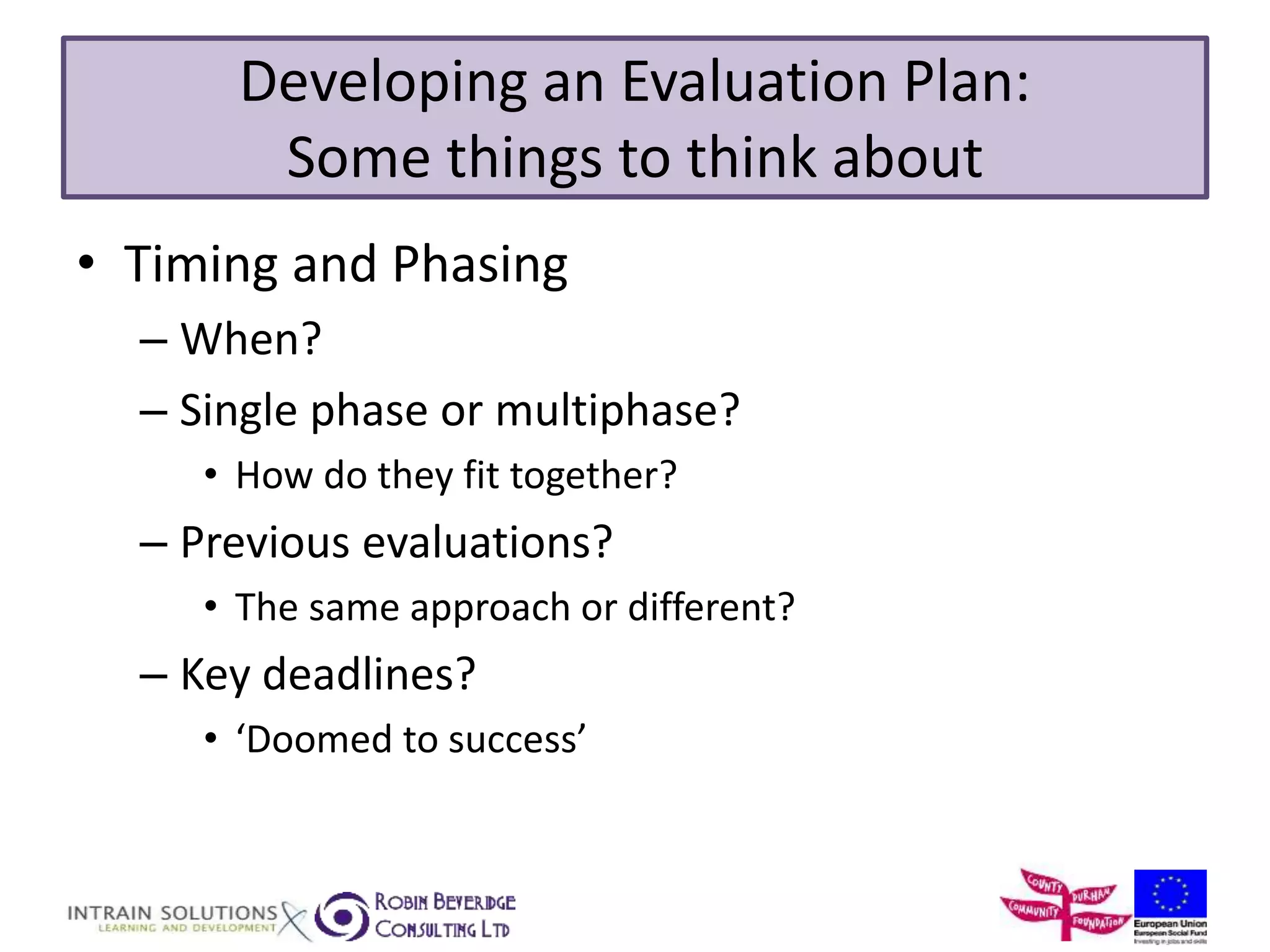 Developing an Evaluation Plan: 
Some things to think about 
• Timing and Phasing 
– When? 
– Single phase or multiphase? 
• How do they fit together? 
– Previous evaluations? 
• The same approach or different? 
– Key deadlines? 
• ‘Doomed to success’ 
 