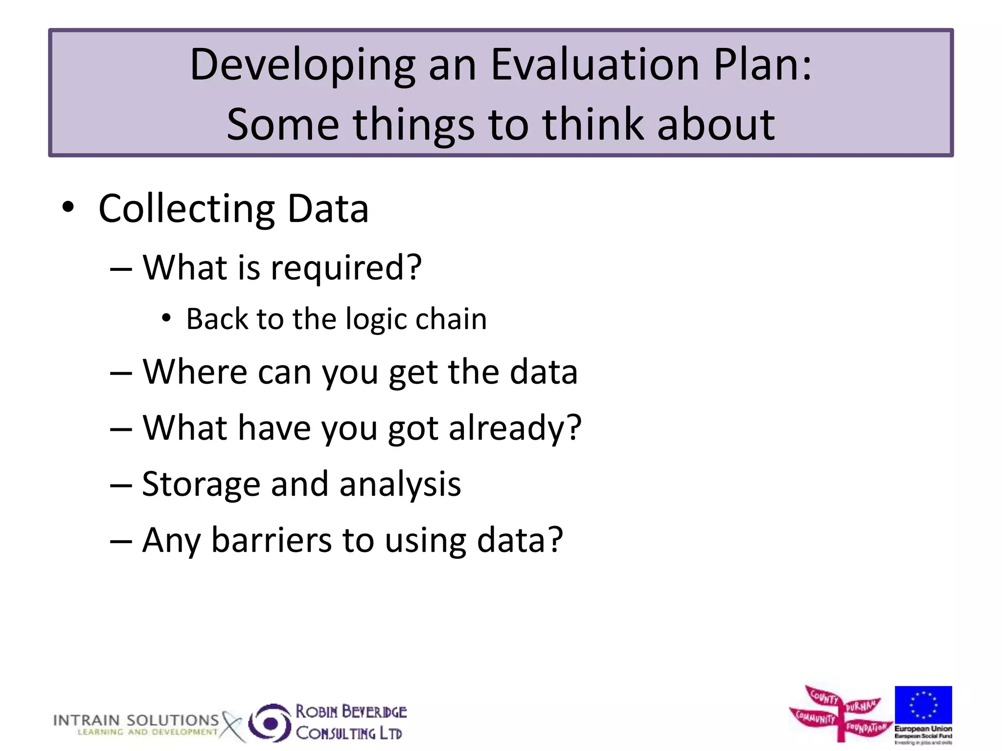 Developing an Evaluation Plan: 
Some things to think about 
• Collecting Data 
– What is required? 
• Back to the logic chain 
– Where can you get the data 
– What have you got already? 
– Storage and analysis 
– Any barriers to using data? 
 