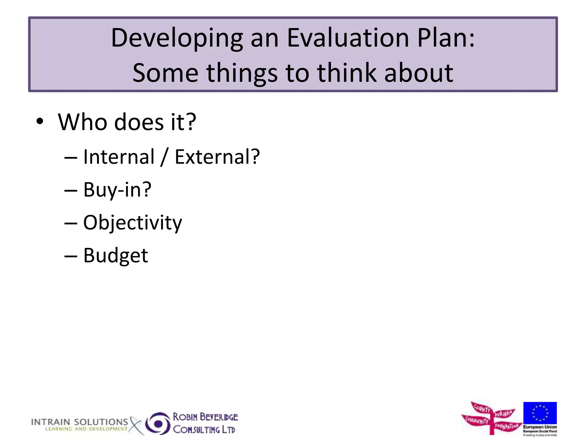 Developing an Evaluation Plan: 
Some things to think about 
• Who does it? 
– Internal / External? 
– Buy-in? 
– Objectivity 
– Budget 
 