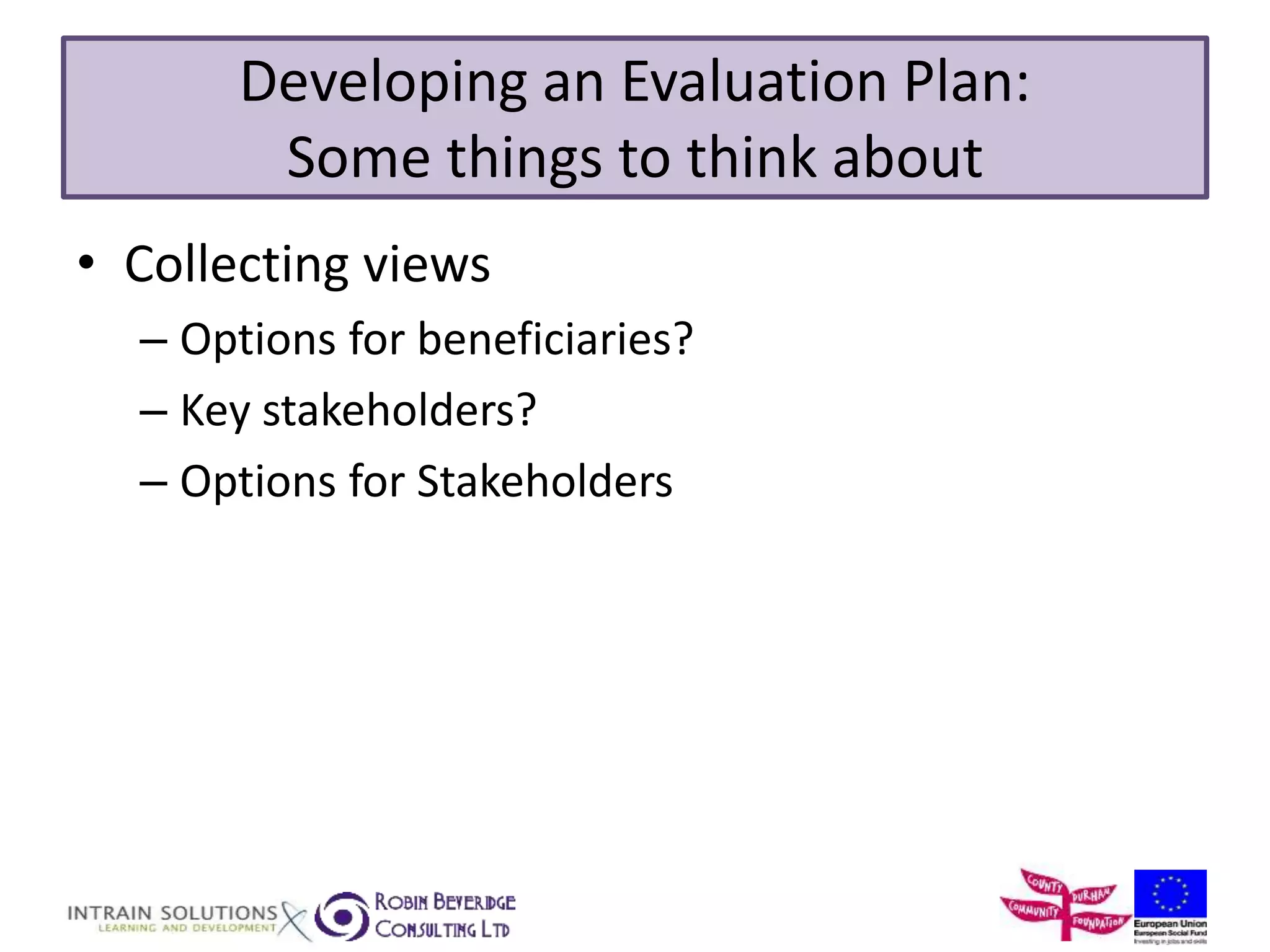Developing an Evaluation Plan: 
Some things to think about 
• Collecting views 
– Options for beneficiaries? 
– Key stakeholders? 
– Options for Stakeholders 
 