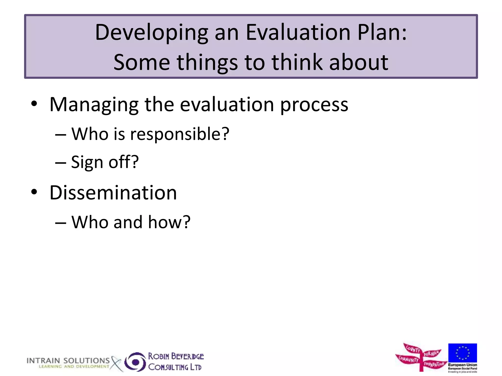 Developing an Evaluation Plan: 
Some things to think about 
• Managing the evaluation process 
– Who is responsible? 
– Sign off? 
• Dissemination 
– Who and how? 
 