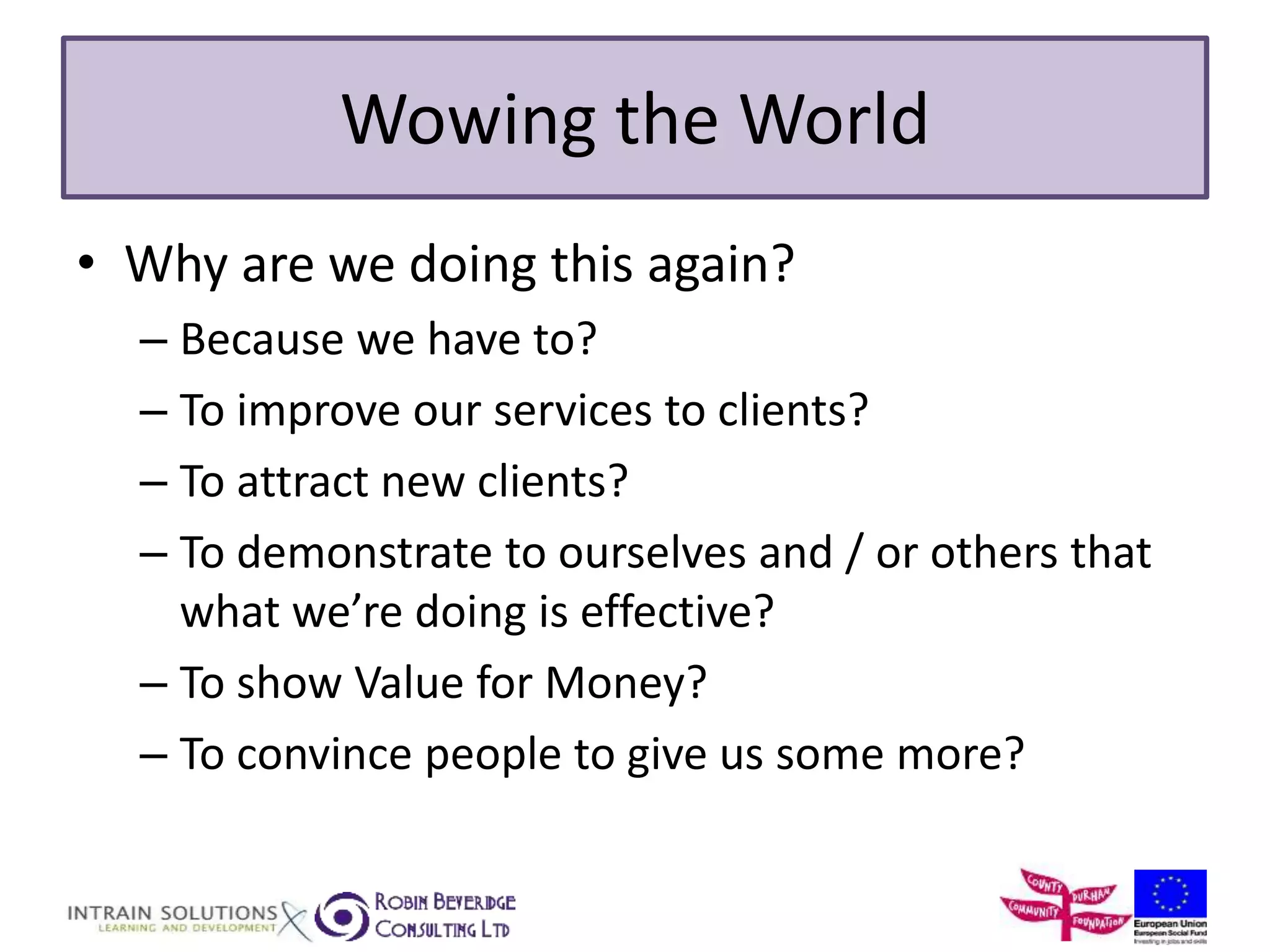 Wowing the World 
• Why are we doing this again? 
– Because we have to? 
– To improve our services to clients? 
– To attract new clients? 
– To demonstrate to ourselves and / or others that 
what we’re doing is effective? 
– To show Value for Money? 
– To convince people to give us some more? 
 