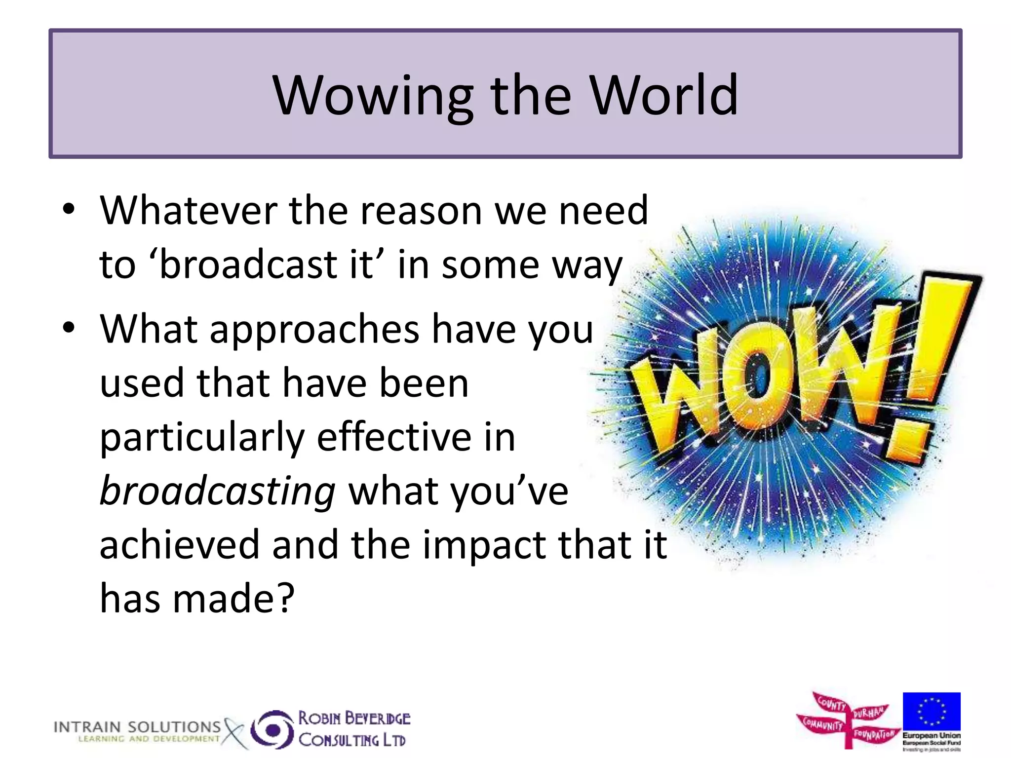 Wowing the World 
• Whatever the reason we need 
to ‘broadcast it’ in some way 
• What approaches have you 
used that have been 
particularly effective in 
broadcasting what you’ve 
achieved and the impact that it 
has made? 
 
