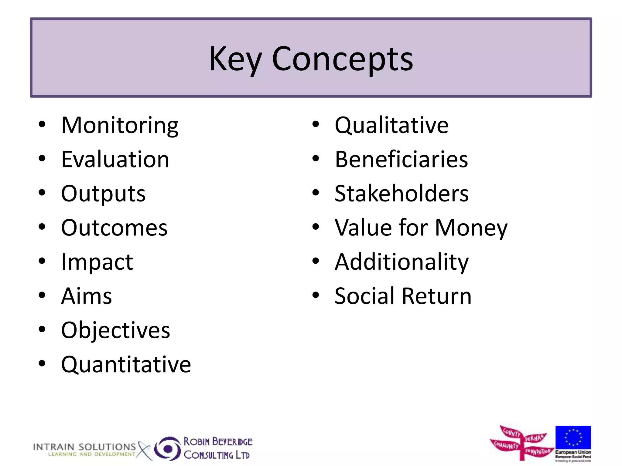Key Concepts 
• Monitoring 
• Evaluation 
• Outputs 
• Outcomes 
• Impact 
• Aims 
• Objectives 
• Quantitative 
• Qualitative 
• Beneficiaries 
• Stakeholders 
• Value for Money 
• Additionality 
• Social Return 
 