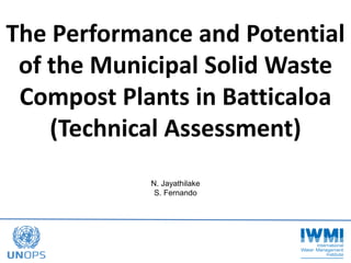 The Performance and Potential
of the Municipal Solid Waste
Compost Plants in Batticaloa
(Technical Assessment)
N. Jayathilake
S. Fernando
 