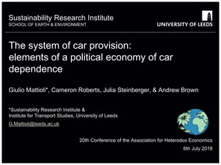 Sustainability Research Institute
SCHOOL OF EARTH & ENVIRONMENT
The system of car provision:
elements of a political economy of car
dependence
Giulio Mattioli*, Cameron Roberts, Julia Steinberger, & Andrew Brown
*Sustainability Research Institute &
Institute for Transport Studies, University of Leeds
G.Mattioli@leeds.ac.uk
20th Conference of the Association for Heterodox Economics
6th July 2018
 