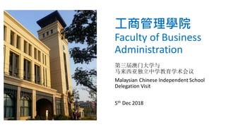 工商管理學院
Faculty of Business
Administration
第三届澳门大学与
马来西亚独立中学教育学术会议
Malaysian Chinese Independent School
Delegation Visit
5th Dec 2018
 