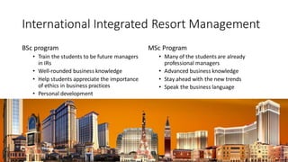 International Integrated Resort Management
BSc program
? Train the students to be future managers
in IRs
? Well-rounded business knowledge
? Help students appreciate the importance
of ethics in business practices
? Personal development
MSc Program
? Many of the students are already
professional managers
? Advanced business knowledge
? Stay ahead with the new trends
? Speak the business language
 