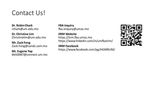 Contact Us!
Dr. Robin Chark
rchark@um.edu.mo
Dr. Christine Lim
Christinelim@um.edu.mo
Mr. Zack Fong
Zack.Fong@sands.com.mo
Mr. Eugene Yap
bb50087@connect.um.mo
FBA Inquiry
fba.enquiry@umac.mo
IIRM Website
https://iirm.fba.umac.mo
https://www.linkedin.com/in/umfbaiirm/
IIRM Facebook
https://www.facebook.com/pg/HGM8UM/
 