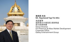 ~ 
Mr. Raymond Yap Yin Min
߼
HЈlչ k̎
yӊʘF
Senior Director
Intl Premium & Mass Market Development
Corporate Office
Galaxy Entertainment Group
 