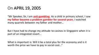 On APRIL 19, 2005
Mr Speaker, Sir, I am anti-gambling. As a child in primary school, I saw
my father become a problem gambler for several years. I watched
many quarrels between my father and mother
But I have had to change my attitude to casinos in Singapore when it is
part of an integrated resort...
What is important is: Will it be a total plus for the economy and is it
worth the price we have to pay in social cost...
 
