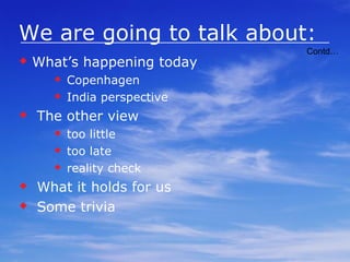 We are going to talk about: Global warming How / Why Danger? What are we doing about it: IPCC COP’s Kyoto Marrakech Accords Multilateral Carbon Credit Fund Carbon credit(s) Mechanism Pricing Avenues for Earning Importance Financial Impact on Developing Countries Contd… 