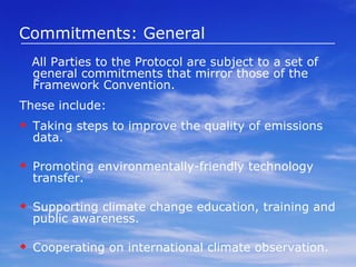 Commitments: General All Parties to the Protocol are subject to a set of general commitments that mirror those of the Framework Convention.  These include: Taking steps to improve the quality of emissions data. Promoting environmentally-friendly technology transfer. Supporting climate change education, training and public awareness. Cooperating on international climate observation. 