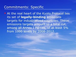 Commitments: Specific At the real heart of the Kyoto Protocol lies its set of  legally-binding  emissions targets for industrialized countries. These emissions targets amount to a total cut, among all Annex I Parties, of at least 5% from 1990 levels by 2008-2012.  