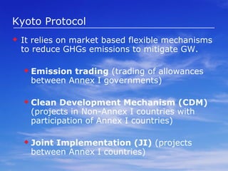 Kyoto Protocol It relies on market based flexible mechanisms to reduce GHGs emissions to mitigate GW. Emission trading  (trading of allowances between Annex I governments) Clean Development Mechanism (CDM)  (projects in Non-Annex I countries with participation of Annex I countries)  Joint Implementation (JI)  (projects between Annex I countries) 