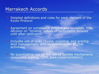 Marrakech Accords Detailed definitions and rules for each element of the Kyoto Protocol Agreement on compliance process and penalties, final decision on “binding” nature of compliance delayed until after ratification Includes use of sinks (forest, cropland, and grazing land management, and revegetation are eligible activities) No quantitative cap on the use of flexible mechanisms (emissions trading, CDM, joint implementation) 
