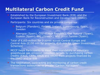 Multilateral Carbon Credit Fund Established by the European Investment Bank (EIB) and the European Bank for Reconstruction and Development (EBRD).  Participants: Six countries and six private companies Belgium (Flanders), Finland, Ireland, Luxembourg, Spain, Sweden Abengoa (Spain), ČEZ (Czech Republic), Gas Natural (Spain), Endesa (Spain), PPC (Greece), and Union Fenosa (Spain). Total of €165-million for 3 zones across Central Europe and Central Asia (€150 mln for projects, €15 mln for Green Investment Schemes) MCCF helps Participants to meet their mandatory or voluntary greenhouse gas emission reduction targets by purchasing carbon credits (EAUs, CERs, ERUs and AAUs) from projects financed by the EBRD and/or EIB The negotiation, contracting and monitoring of carbon credit transactions outsourced to private “Carbon Managers”  