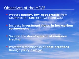 Objectives of the MCCF   Procure  quality, low-cost credits  from Countries in Transition (CEE and CIS) Increase  investment flows in low-carbon technologies Support the  development of emission trading   Promote dissemination of  best practices  through policy dialogue 