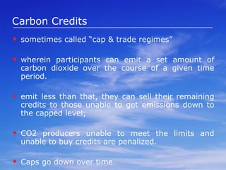 Carbon Tax is an environmental tax on emissions of carbon dioxide (CO2).  can be implemented by taxing the burning of fossil fuels—coal, petroleum products such as gasoline and aviation fuel, and natural gas—in proportion to their carbon content.  If CO2 emissions are not released into the atmosphere on combustion of fossil fuels, e.g., carbon capture and storage, then a carbon tax will not apply.  increases the competitiveness of low-carbon technologies, such as renewables, compared to the traditional burning of fossil fuels. Unlike a cap system with grandfathered permits, a carbon tax raise revenues.  Carbon taxes provide price certainty on emissions, while a cap provides quantity certainty on emissions. 
