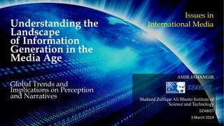 Understanding the
Landscape
of Information
Generation in the
Media Age
Global Trends and
Implications on Perception
and Narratives
AMIR JAHANGIR
Shaheed Zulfiqar Ali Bhutto Institute of
Science and Technology
SZABIST
3 March 2024
Issues in
International Media
 