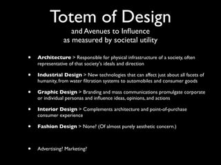 Totem of Design
                   and Avenues to Inﬂuence
                as measured by societal utility

•   Architecture > Responsible for physical infrastructure of a society, often
    representative of that society's ideals and direction

•   Industrial Design > New technologies that can affect just about all facets of
    humanity, from water ﬁltration systems to automobiles and consumer goods

•   Graphic Design > Branding and mass communications promulgate corporate
    or individual personas and inﬂuence ideas, opinions, and actions

•   Interior Design > Complements architecture and point-of-purchase
    consumer experience

•   Fashion Design > None? (Of almost purely aesthetic concern.)



•   Advertising? Marketing?
 
