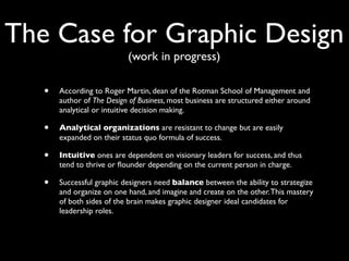 The Case for Graphic Design
                           (work in progress)

   •   According to Roger Martin, dean of the Rotman School of Management and
       author of The Design of Business, most business are structured either around
       analytical or intuitive decision making.

   •   Analytical organizations are resistant to change but are easily
       expanded on their status quo formula of success.

   •   Intuitive ones are dependent on visionary leaders for success, and thus
       tend to thrive or ﬂounder depending on the current person in charge.

   •   Successful graphic designers need balance between the ability to strategize
       and organize on one hand, and imagine and create on the other. This mastery
       of both sides of the brain makes graphic designer ideal candidates for
       leadership roles.
 