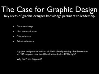 The Case for Graphic Design
Key areas of graphic designer knowledge pertinent to leadership


     •   Corporate image

     •   Mass communication

     •   Cultural trends

     •   Behavioral science



     •   If graphic designers are masters of all this, then by reading a few books from
         an MBA program, they should be all set to lead as CEOs, right?

     •   Why hasn't this happened?
 