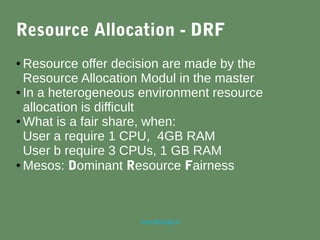 marc@sloppy.io
Resource Allocation - DRF
● Resource offer decision are made by the
Resource Allocation Modul in the master
● In a heterogeneous environment resource
allocation is difficult
● What is a fair share, when:
User a require 1 CPU, 4GB RAM
User b require 3 CPUs, 1 GB RAM
● Mesos: Dominant Resource Fairness
 